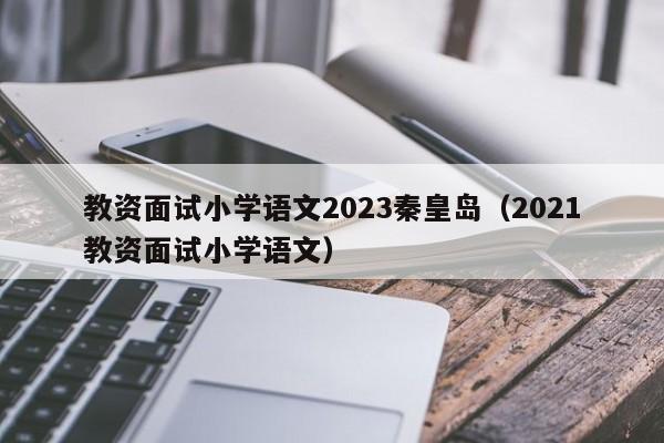 教资面试小学语文2023秦皇岛（2021教资面试小学语文）