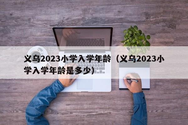 义乌2023小学入学年龄（义乌2023小学入学年龄是多少）