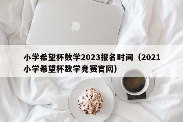 小学希望杯数学2023报名时间（2021小学希望杯数学竞赛官网）