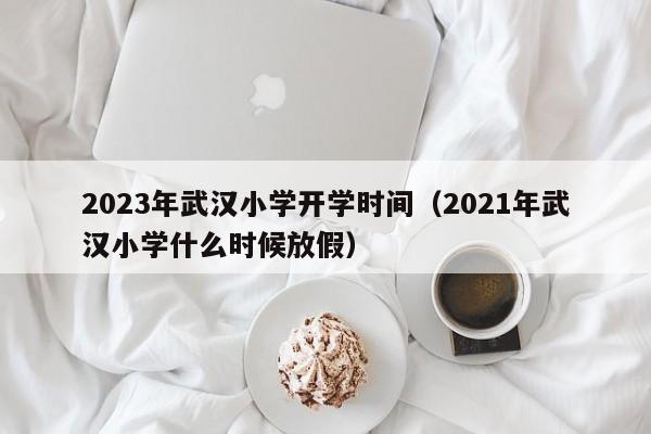 2023年武汉小学开学时间（2021年武汉小学什么时候放假）