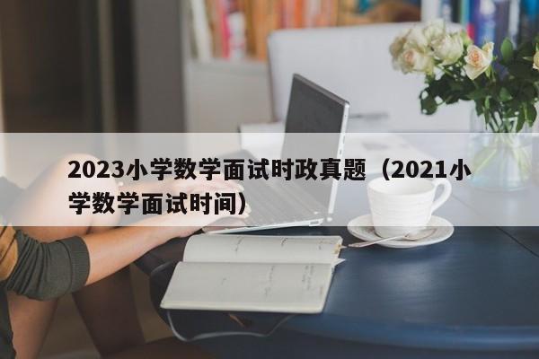 2023小学数学面试时政真题（2021小学数学面试时间）