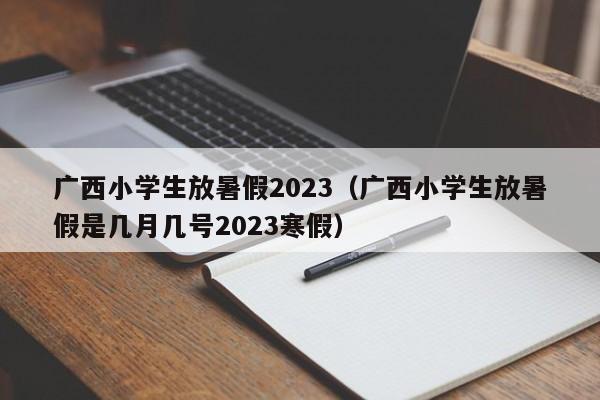 广西小学生放暑假2023（广西小学生放暑假是几月几号2023寒假）