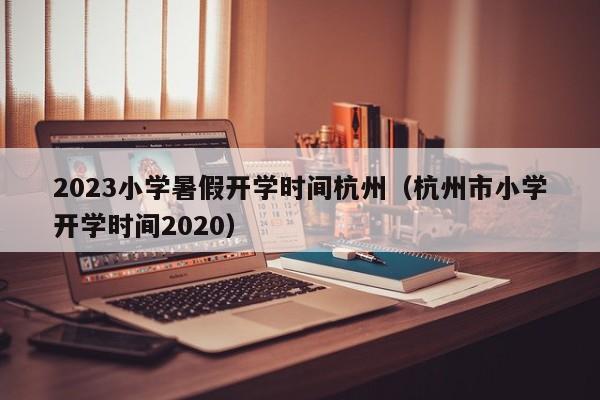 2023小学暑假开学时间杭州（杭州市小学开学时间2020）