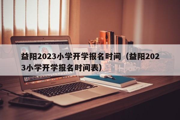 益阳2023小学开学报名时间（益阳2023小学开学报名时间表）