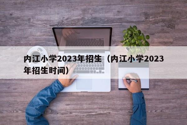 内江小学2023年招生（内江小学2023年招生时间）