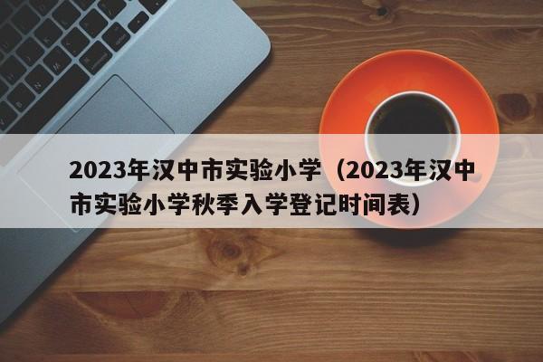 2023年汉中市实验小学（2023年汉中市实验小学秋季入学登记时间表）