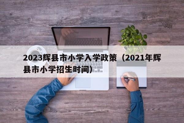 2023辉县市小学入学政策（2021年辉县市小学招生时间）