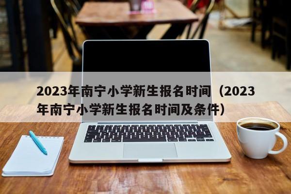 2023年南宁小学新生报名时间（2023年南宁小学新生报名时间及条件）