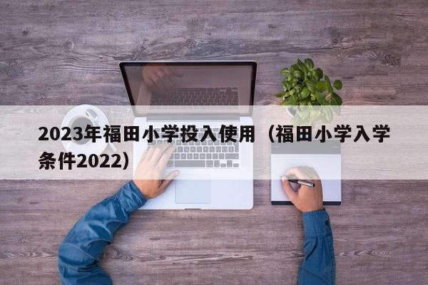 2023年福田小学投入使用（福田小学入学条件2022）