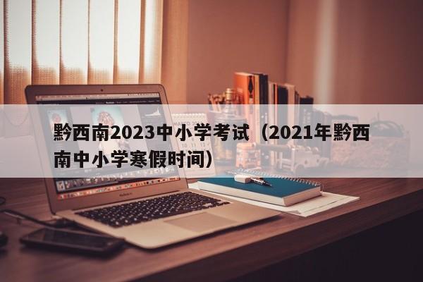 黔西南2023中小学考试（2021年黔西南中小学寒假时间）