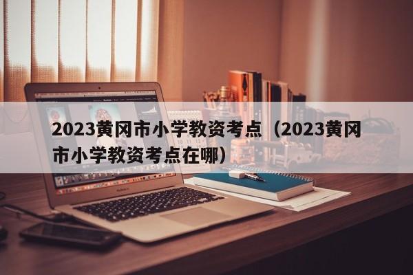 2023黄冈市小学教资考点（2023黄冈市小学教资考点在哪）