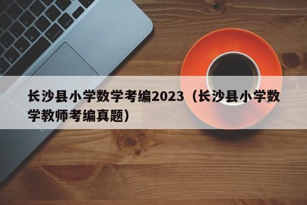 长沙县小学数学考编2023（长沙县小学数学教师考编真题）