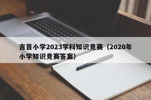 吉首小学2023学科知识竞赛（2020年小学知识竞赛答案）