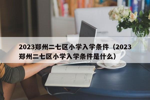 2023郑州二七区小学入学条件（2023郑州二七区小学入学条件是什么）